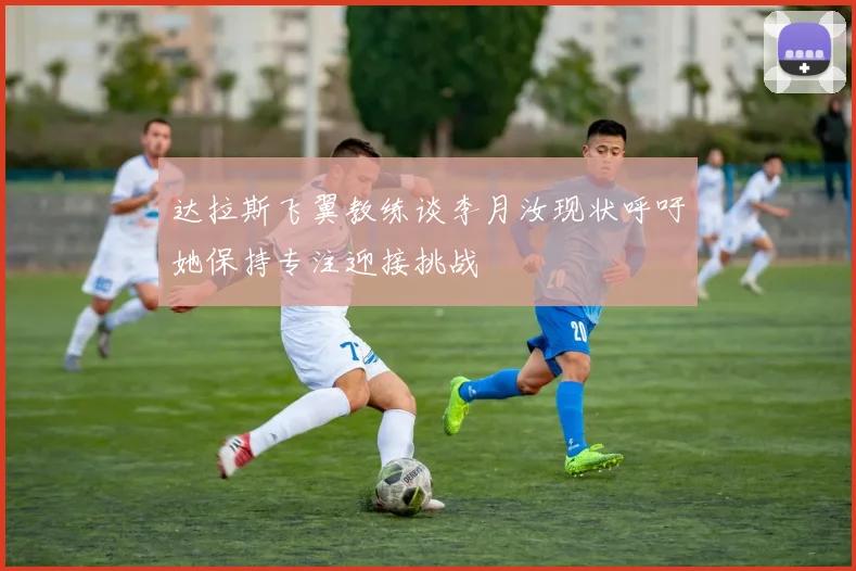 达拉斯飞翼教练谈李月汝现状呼吁她保持专注迎接挑战