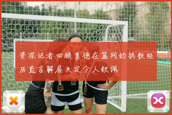 资深记者回顾基德在篮网的执教经历直言解雇决定令人钦佩