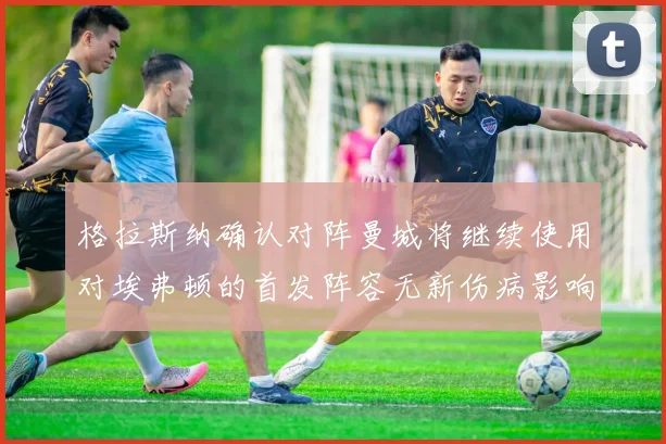格拉斯纳确认对阵曼城将继续使用对埃弗顿的首发阵容无新伤病影响
