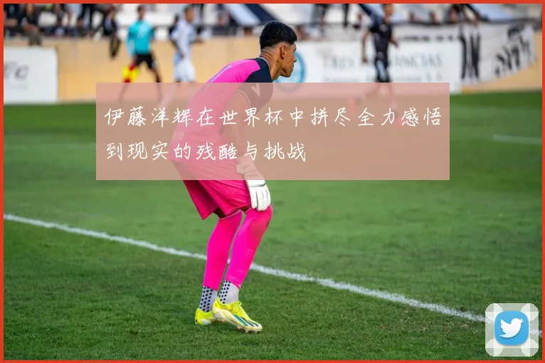 伊藤洋辉在世界杯中拼尽全力感悟到现实的残酷与挑战