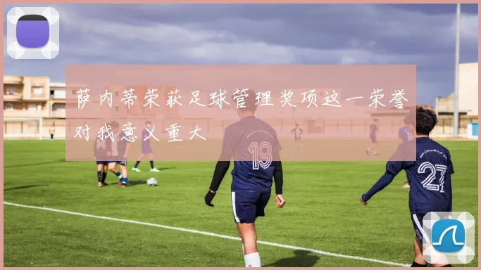 萨内蒂荣获足球管理奖项这一荣誉对我意义重大