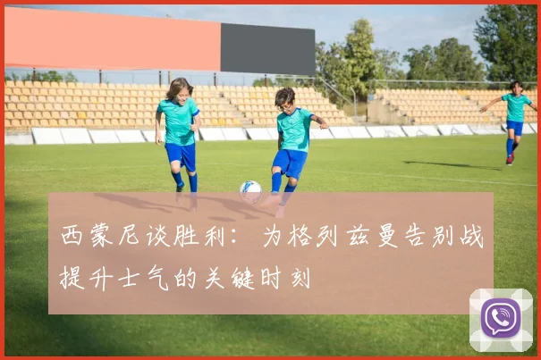 西蒙尼谈胜利：为格列兹曼告别战提升士气的关键时刻