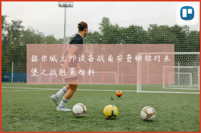 赫尔城主帅谈备战南安普顿称对米堡之战胜负难料