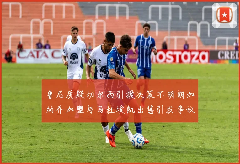 鲁尼质疑切尔西引援决策不明朗加纳乔加盟与马杜埃凯出售引发争议