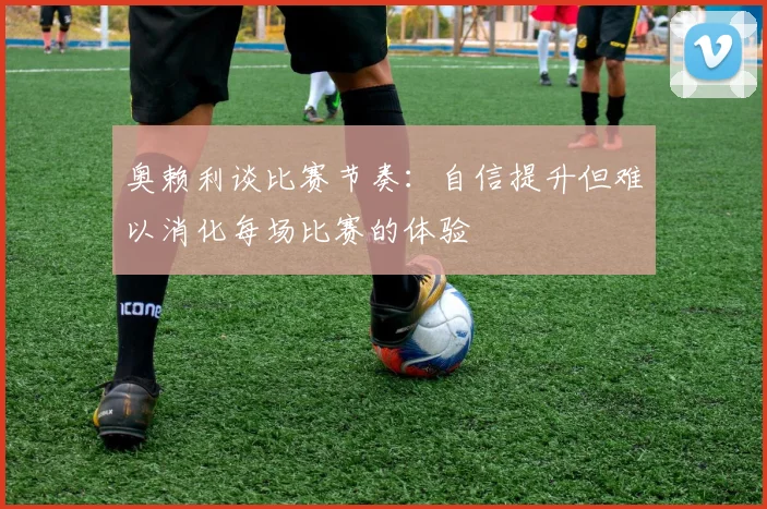 奥赖利谈比赛节奏：自信提升但难以消化每场比赛的体验