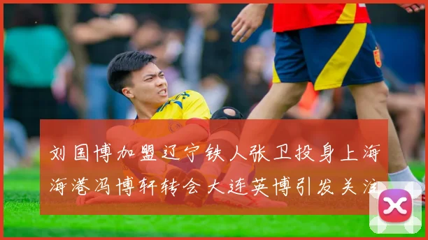 刘国博加盟辽宁铁人张卫投身上海海港冯博轩转会大连英博引发关注