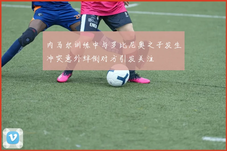 内马尔训练中与罗比尼奥之子发生冲突意外绊倒对方引发关注