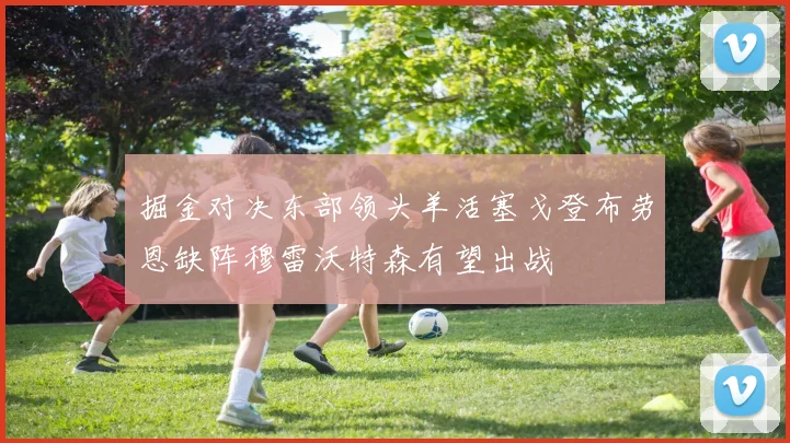 掘金对决东部领头羊活塞戈登布劳恩缺阵穆雷沃特森有望出战