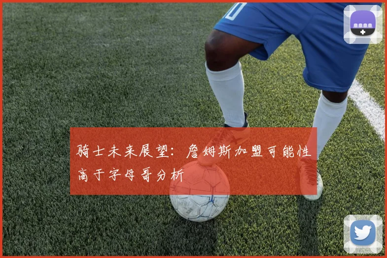 骑士未来展望：詹姆斯加盟可能性高于字母哥分析
