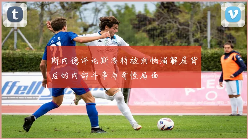 斯内德评论斯洛特被利物浦解雇背后的内部斗争与奇怪局面