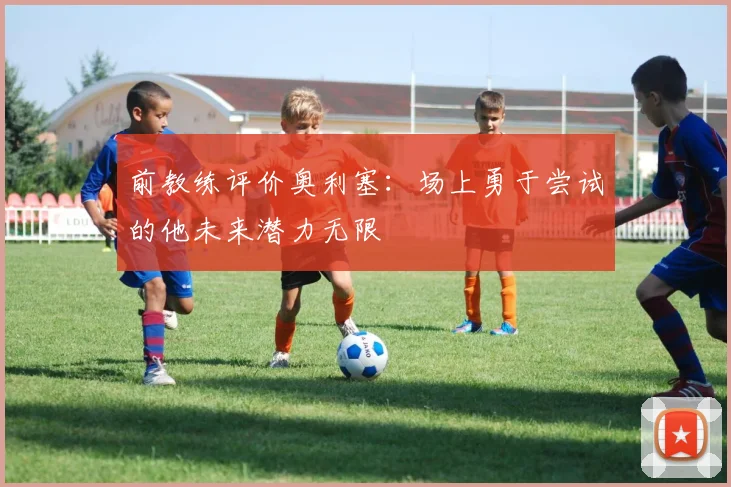 前教练评价奥利塞：场上勇于尝试的他未来潜力无限
