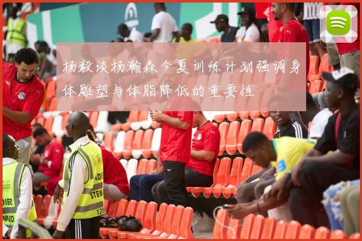 杨毅谈杨瀚森今夏训练计划强调身体雕塑与体脂降低的重要性