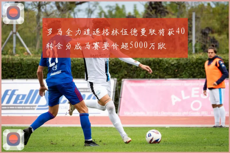 罗马全力追逐格林伍德曼联将获40转会分成马赛要价超5000万欧