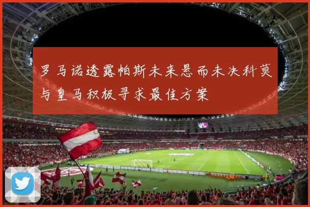罗马诺透露帕斯未来悬而未决科莫与皇马积极寻求最佳方案